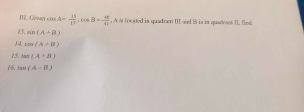 Given cos A= 15/17 , cos B=- 40/41  , A is located in quadrant III and B is in quadrant II, find 
13. sin (A+B)
14. cos (A+B)
15. tan (A+B)
16. tan (A-B)