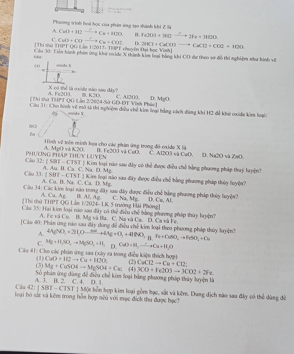 a_7+1)=f)=sqrt(2)a_2
Phương trình hoá học của phản ứng tạo thành khí Z là
A. CuO+H2xrightarrow Cu+H2O. B. Fe2O3+3H2to 2Fe+32Fe+3H2O.
C. CuO+COxrightarrow I''Cu+CO2. D. 2HCl+CaCO3to CaCl2+CO2+H2O.
[Thi thử THPT QG Lần 1/2017- THPT chuyên Đại học Vinh]
Câu 30: Tiến hành phản ứng khử oxide X thành kim loại bằng khí CO dư theo sơ đồ thí nghiệm như hình vẽ
sau:
CO oxide X
X có thể là oxide nào sau đây?
A. Fe2O3. B. K2O. C. Al2O3. D. MgO.
[Thi thử THPT QG Lần 2/2024-Sở GD-ĐT Vĩnh Phúc]
Câu 31: Cho hình vẽ mô tả thí nghiệm điều chế kim loại bằng cách dùng khí H2 để khử oxide kim loại:
oxide X
HCl
Zn
Hình vẽ trên minh họa cho các phản ứng trong đó oxide X là
A. MgO và K2O. B. Fe2O3 và CuO. C. Al2O3 và CuO. D. Na2O và ZnO.
phưƠNG PHÁp THỦY LUYệN
Câu 32:  SBT - CTST  Kim loại nào sau đây có thể được điều chế bằng phương pháp thuỷ luyện?
A. Au. B. Ca. C. Na. D. Mg.
Câu 33: SBT-CT TST  Kim loại nào sau dây được điều chế bằng phương pháp thủy luyện?
A. Cu. B. Na. C. Ca. D. Mg.
Câu 34: Các kim loại nào trong dãy sau đây được điều chế bằng phương pháp thủy luyện?
A. Cu, Ag. B. Al, Ag. C. Na, Mg. D. Cu, Al.
[Thi thử THPT QG Lần 1/2024- LK 5 trường Hải Phòng]
Câu 35: Hai kim loại nào sau dây có thể điều chế bằng phương pháp thủy luyện?
A. Fe và Cu. B. Mg và Ba. C. Na và Cu. D. Ca và Fe.
[Câu 40: Phản ứng nào sau dây dùng để điều chế kim loại theo phương pháp thủy luyện?
A. 4AgNO_3+2H_2Oxrightarrow dixld4Ag+O_2+4HNO_3 B. Fe+CuSO_4to FeSO_4+Cu
C. Mg+H_2SO_4to MgSO_4+H_2 D. CuO+H_2to Cu+H_2O
Câu 41: Cho các phản ứng sau (xảy ra trong điều kiện thích hợp)
(1) CuO+H2to Cu+H2O; (2) CuCl2to Cu+Cl2;
(3) Mg+CuSO4to MgSO4+Cu; (4) 3CO+Fe2O3to 3CO2+2Fe.
Số phản ứng dùng đề điều chế kim loại bằng phương pháp thủy luyện là
A. 3. B. 2. C. 4. D. 1.
Câu 42:  SBT-CTST  Một hỗn hợp kim loại gồm bạc, sắt và kẽm. Dung dịch nào sau dây có thể dùng đề
loại bỏ sắt và kẽm trong hỗn hợp nêú với mục đích thu được bạc?