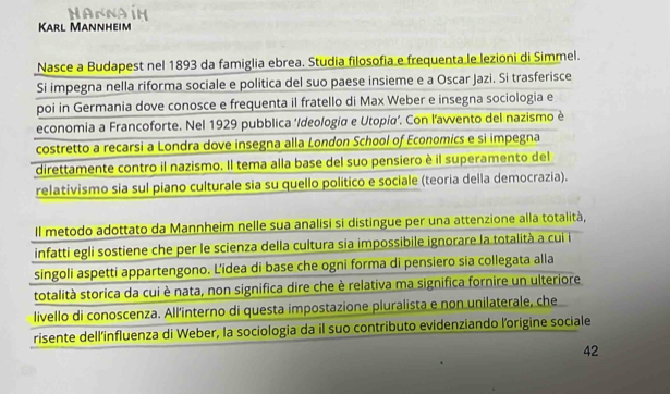 An Na in 
Karl Mannheim 
Nasce a Budapest nel 1893 da famiglia ebrea. Studia filosofia e frequenta le lezioni di Simmel. 
Si impegna nella riforma sociale e politica del suo paese insieme e a Oscar Jazi. Si trasferisce 
poi in Germania dove conosce e frequenta il fratello di Max Weber e insegna sociologia e 
economia a Francoforte. Nel 1929 pubblica ‘/deologia e Utopía’. Con l’avvento del nazismo è 
costretto a recarsi a Londra dove insegna alla London School of Economics e si impegna 
direttamente contro il nazismo. Il tema alla base del suo pensiero è il superamento del 
relativismo sia sul piano culturale sia su quello político e sociale (teoria della democrazia). 
Il metodo adottato da Mannheim nelle sua analisi si distingue per una attenzione alla totalità, 
infatti egli sostiene che per le scienza della cultura sia impossibile ignorare la totalità a cui i 
singoli aspetti appartengono. Lidea di base che ogni forma di pensiero sia collegata alla 
totalità storica da cui è nata, non significa dire che è relativa ma significa fornire un ulteriore 
livello di conoscenza. All'interno di questa impostazione pluralista e non unilaterale, che 
risente dell'influenza di Weber, la sociologia da il suo contributo evidenziando l'origine sociale 
42