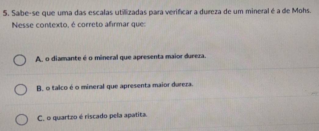 Sabe-se que uma das escalas utilizadas para verificar a dureza de um mineral é a de Mohs.
Nesse contexto, é correto afirmar que:
A, o diamante é o mineral que apresenta maior dureza.
B. o talco é o mineral que apresenta maior dureza.
C. o quartzo é riscado pela apatita.