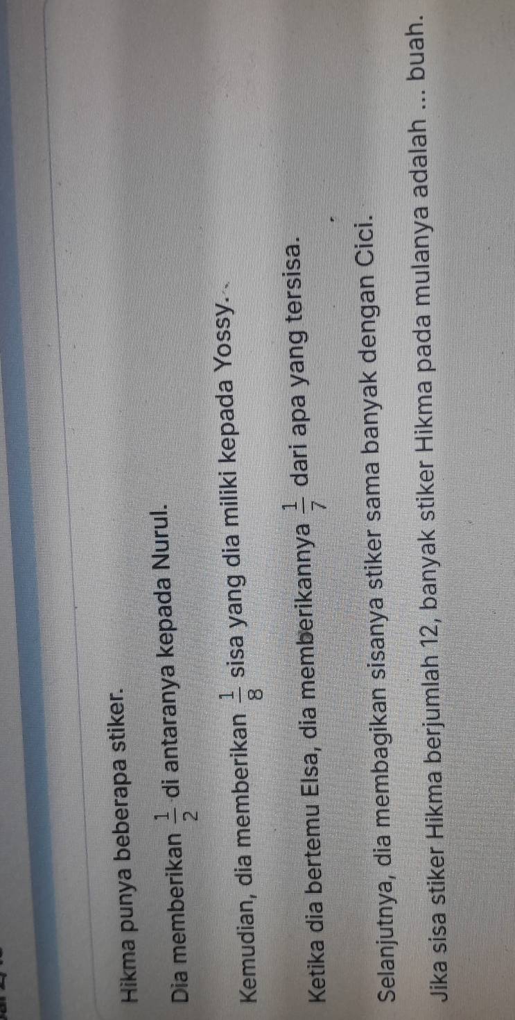 Hikma punya beberapa stiker. 
Dia memberikan  1/2  di antaranya kepada Nurul. 
Kemudian, dia memberikan  1/8  sisa yang dia miliki kepada Yossy. 
Ketika dia bertemu Elsa, dia memberikannya  1/7  dari apa yang tersisa. 
Selanjutnya, dia membagikan sisanya stiker sama banyak dengan Cici. 
Jika sisa stiker Hikma berjumlah 12, banyak stiker Hikma pada mulanya adalah ... buah.