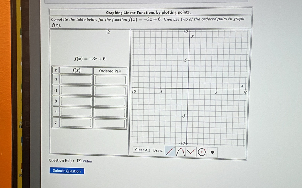 Graphing Linear Functions by plotting points.
Complete the table below for the function f(x)=-3x+6. Then use two of the ordered pairs to graph
f(x).
f(x)=-3x+6
a
Clear All Draw:
Question Help:  Video
Submit Question