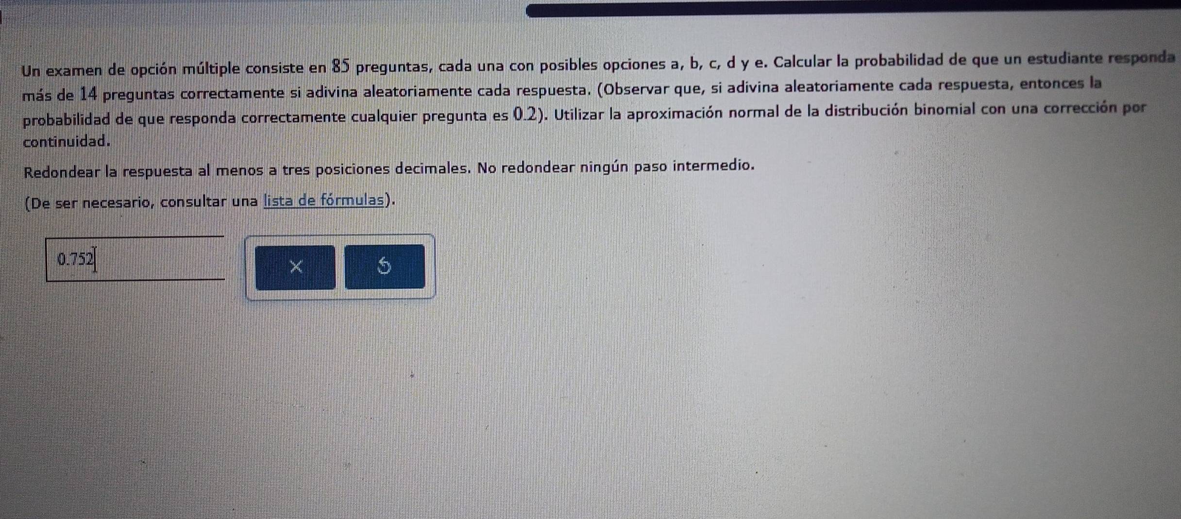 Un examen de opción múltiple consiste en 85 preguntas, cada una con posibles opciones a, b, c, d y e. Calcular la probabilidad de que un estudiante responda 
más de 14 preguntas correctamente si adivina aleatoriamente cada respuesta. (Observar que, si adivina aleatoriamente cada respuesta, entonces la 
probabilidad de que responda correctamente cualquier pregunta es 0.2). Utilizar la aproximación normal de la distribución binomial con una corrección por 
continuidad. 
Redondear la respuesta al menos a tres posiciones decimales. No redondear ningún paso intermedio. 
(De ser necesario, consultar una lista de fórmulas).
0.752
×