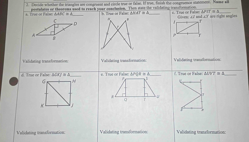 Decide whether the triangles are congruent and circle true or false. If true, finish the congruence statement. Name all 
postulates or theorems used to reach your conclusion. Then state the validating transformation. 
a. True or False: △ ABC≌ △ _ b. True or False: △ HAT≌ △ _ c. True or False: △ PIT≌ △ _ 
Care right angles 
Given: ∠ I and ∠ Y
D 
A 
B 
Validating transformation: Validating transformation: Validating transformation: 
d. True or False: △ GKJ≌ △ _ e. True or False: △ PQR≌ △ _ f. True or False: △ UVT≌ △ _
G H
P S
R
U
Q T
K j
Validating transformation: Validating transformation: Validating transformation: