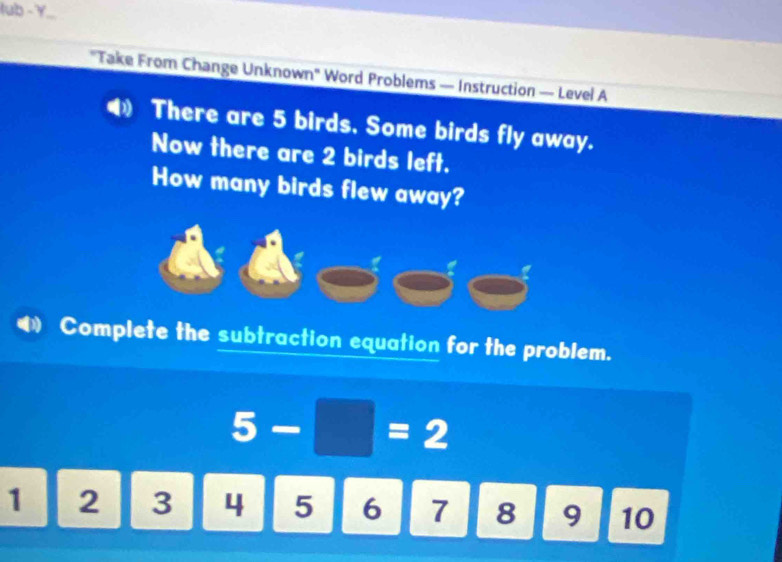 lub - Y... 
"Take From Change Unknown" Word Problems — Instruction — Level A 
4 There are 5 birds. Some birds fly away. 
Now there are 2 birds left. 
How many birds flew away? 
Complete the subtraction equation for the problem.
5-□ =2
1 2 3 4 5 6 7 8 9 10