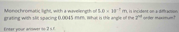 Monochromatic light, with a wavelength of 5.0* 10^(-7)m , is incident on a diffraction 
grating with slit spacing 0.0045 mm. What is the angle of the 2^(nd) order maximum? 
Enter your answer to 2 s.f.