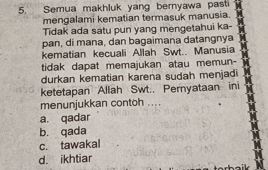 Semua makhluk yang bernyawa pasti
mengalami kematian termasuk manusia.
Tidak ada satu pun yang mengetahui ka-
pan, di mana, dan bagaimana datangnya
kematian kecuali Allah Swt.. Manusia
tidak dapat memajukan atau memun-
durkan kematian karena sudah menjadi
ketetapan Allah Swt.. Pernyataan ini
menunjukkan contoh ....
a. qadar
b. qada
c. tawakal
d. ikhtiar