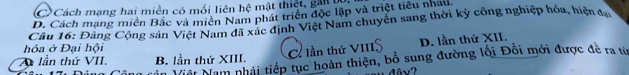 C Cách mạng hai miền có mối liên hệ mật thiệt, gải tựi
D. Cách mạng miền Bắc và miên Nam phát triển độc lập và triệt tiêu nhau.
Câu 16: Đảng Cộng sản Việt Nam đã xác định Việt Nam chuyển sang thời kỳ công nghiệp hóa, hiện đạ
hóa ở Đại hội
lần thứ VII. B. lần thứ XIII.
C lần thứ VIII D. lần thứ XII.
Niệt Nam nhải tiếp tục hoàn thiện, bổ sung đường lối Đồi mới được đề ra từ
M â