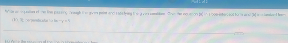 Write an equation of the line passing through the given point and satisfying the given condition. Give the equation (a) in slope-intercept form and (b) in standard form.
(10,3); perpendicular to 5x-y=8
(a) Write the equation of the line in slone-intercent form
