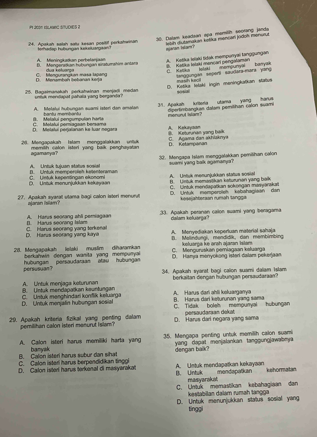 PI 2031 ISLAMIC STUDIES 2
30. Dalam keadaan apa memilih seorang janda
24. Apakah salah satu kesan positif perkahwinan
lebih diutamakan ketika mencari jodoh menurut
terhadap hubungan kekeluargaan?
ajaran Islam?
A. Meningkatkan perbelanjaan
A. Ketika lelaki tidak mempunyai tanggungan
B. Mengeratkan hubungan siraturrahim antara
B. Ketika lelaki mencari pengalaman
dua keluarga
C. Ketika lelaki mempunyai banyak
C. Mengurangkan masa lapang
tanggungan seperti saudara-mara yan
D. Menambah bebanan kerja
masih kecil
D. Ketika lelaki ingin meningkatkan status
25. Bagaimanakah perkahwinan menjadi medan sosial
untuk mendapat pahala yang berganda?
A. Melalui hubungan suami isteri dan amalan 31. Apakah kriteria utama yang harus
dipertimbangkan dalam pemilihan calon suami
bantu membantu
B. Melalui pengumpulan harta menurut Islam?
C. Melalui perniagaan bersama
D. Melalui perjalanan ke luar negara A. Kekayaan
B. Keturunan yang baik
C. Agama dan akhlaknya
26. Mengapakah Islam menggalakkan untuk D. Ketampanan
memilih calon isteri yang baik penghayatan 
agamanya?
32. Mengapa Islam menggalakkan pemilihan calon
A. Untuk tujuan status sosial suami yang baik agamanya?
B. Untuk memperoleh ketenteraman
C. Untuk kepentingan ekonomi A. Untuk menunjukkan status sosial
D. Untuk menunjukkan kekayaan B. Untuk memastikan keturunan yang baik
C. Untuk mendapatkan sokongan masyarakat
27. Apakah syarat utama bagi calon isteri menurut D. Untuk memperoleh kebahagiaan dan
ajaran Islam? kesejahteraan rumah tangga
A. Harus seorang ahli perniagaan 33. Apakah peranan calon suami yang beragama
dalam keluarga?
B. Harus seorang Islam
C. Harus seorang yang terkenal
D. Harus seorang yang kaya A. Menyediakan keperluan material sahaja
B. Melindungi, mendidik, dan membimbing
keluarga ke arah ajaran Islam
28. Mengapakah lelaki muslim diharamkan C. Menguruskan perniagaan keluarga
berkahwin dengan wanita yang mempunyai
D. Hanya menyokong isteri dalam pekerjaan
hubungan persaudaraan atau hubungan
persusuan?
34. Apakah syarat bagi calon suami dalam Islam
berkaitan dengan hubungan persaudaraan?
A. Untuk menjaga keturunan
B. Untuk mendapatkan keuntungan
C. Untuk menghindari konflik keluarga A. Harus dari ahli keluarganya
D. Untuk menjalin hubungan sosial B. Harus dari keturunan yang sama
C. Tidak boleh mempunyai hubungan
persaudaraan dekat
29. Apakah kriteria fizikal yang penting dalam D. Harus dari negara yang sama
pemilihan calon isteri menurut Islam?
A. Calon isteri harus memiliki harta yang 35. Mengapa penting untuk memilih calon suami
banyak yang dapat menjalankan tanggungjawabnya
B. Calon isteri harus subur dan sihat dengan baik?
C. Calon isteri harus berpendidikan tinggi
D. Calon isteri harus terkenal di masyarakat A. Untuk mendapatkan kekayaan
B. Untuk  mendapatkan kehormatan
masyarakat
C. Untuk memastikan kebahagiaan dan
kestabilan dalam rumah tangga
D. Untuk menunjukkan status sosial yan
tinggi