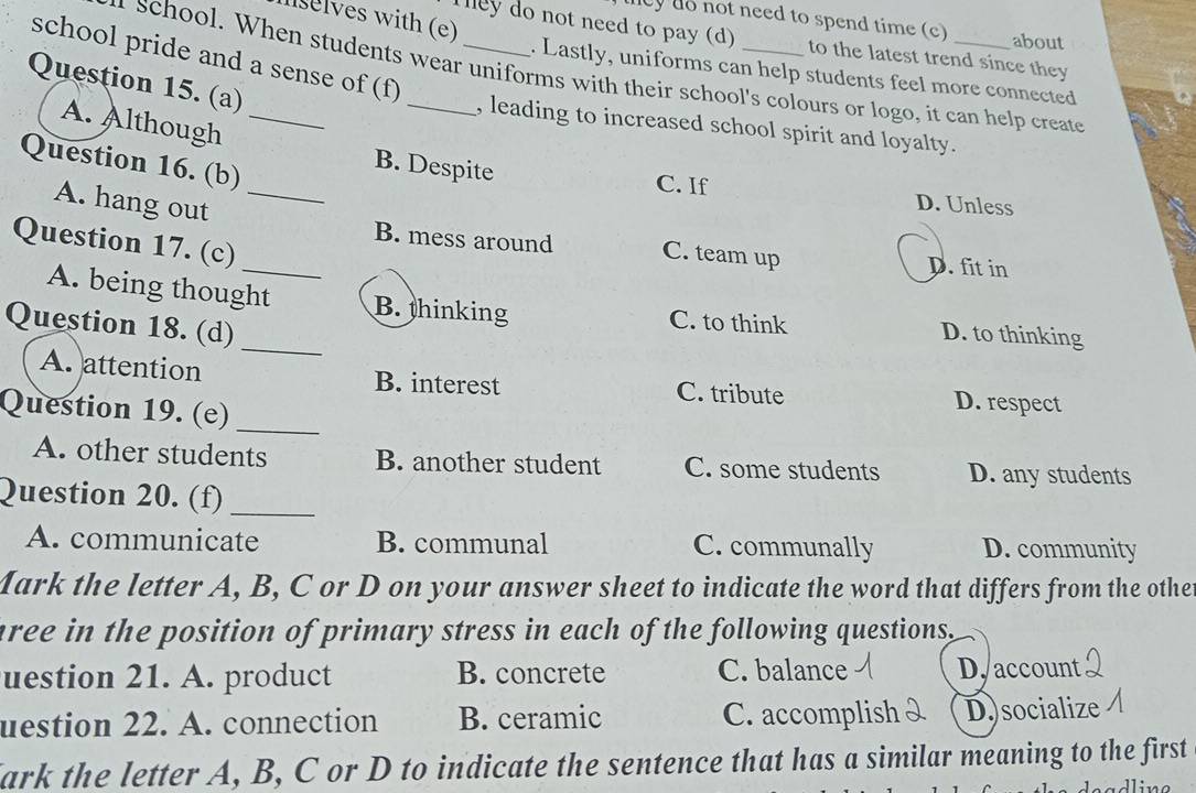 selves with (e)
ey do not need to spend time (c) about
They do not need to pay (d) to the latest trend since they
school pride and a sense of (f)_
. Lastly, uniforms can help students feel more connected
school. When students wear uniforms with their school's colours or logo, it can help create
Question 15. (a)
A. Although_
, leading to increased school spirit and loyalty.
Question 16. (b)
B. Despite
C. If D. Unless
A. hang out_
Question 17. (c)
_B. mess around C. team up D. fit in
_
A. being thought B. thinking C. to think D. to thinking
Question 18. (d)
A. attention B. interest C. tribute D. respect
Question 19. (e)_
A. other students B. another student C. some students D. any students
Question 20. (f)_
A. communicate B. communal C. communally D. community
Mark the letter A, B, C or D on your answer sheet to indicate the word that differs from the othe
aree in the position of primary stress in each of the following questions .
uestion 21. A. product B. concrete C. balance D. account
uestion 22. A. connection B. ceramic C. accomplish D.)socialize
ark the letter A, B, C or D to indicate the sentence that has a similar meaning to the first