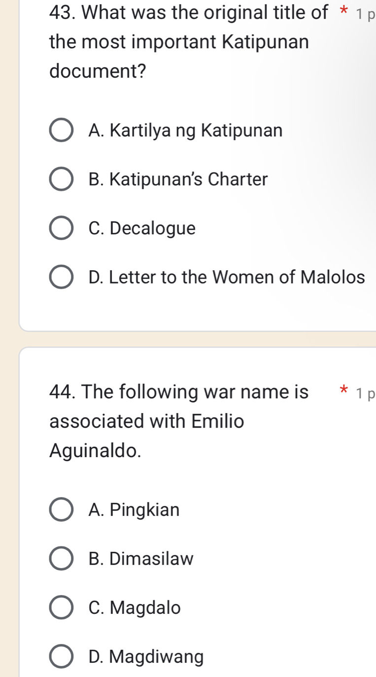 What was the original title of * 1 p
the most important Katipunan
document?
A. Kartilya ng Katipunan
B. Katipunan’s Charter
C. Decalogue
D. Letter to the Women of Malolos
44. The following war name is * 1 p
associated with Emilio
Aguinaldo.
A. Pingkian
B. Dimasilaw
C. Magdalo
D. Magdiwang