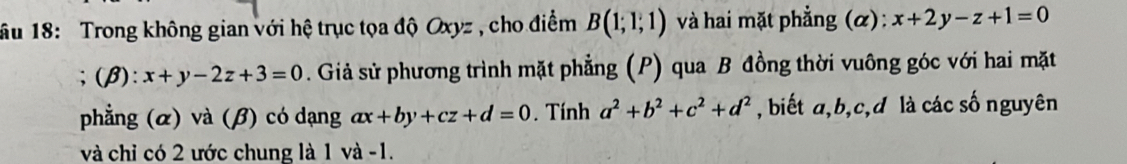 âu 18: Trong không gian với hệ trục tọa độ Oxyz , cho điểm B(1;1;1) và hai mặt phẳng (α): x+2y-z+1=0;(β): x+y-2z+3=0. Giả sử phương trình mặt phẳng (P) qua B đồng thời vuông góc với hai mặt 
phẳng (α) và (β) có dạng ax+by+cz+d=0. Tính a^2+b^2+c^2+d^2 , biết a, b, c, d là các số nguyên 
và chỉ có 2 ước chung là 1 và -1.