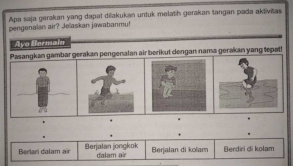 Apa saja gerakan yang dapat dilakukan untuk melatih gerakan tangan pada aktivitas
pengenalan air? Jelaskan jawabanmu!
Ayo Bermain
Pasangkan gambar gerakan pengenalan air berikut dengan nama gerakan yang tepat!
.
.
Berlari dalam air Berjalan jongkok
dalam air Berjalan di kolam Berdiri di kolam