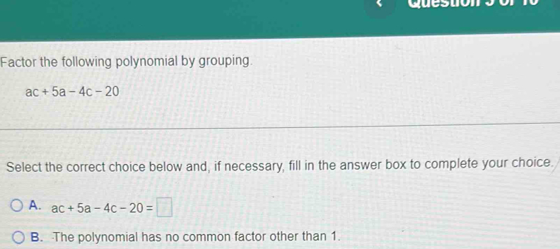 Factor the following polynomial by grouping.
ac+5a-4c-20
Select the correct choice below and, if necessary, fill in the answer box to complete your choice.
A. ac+5a-4c-20=□
B. The polynomial has no common factor other than 1.