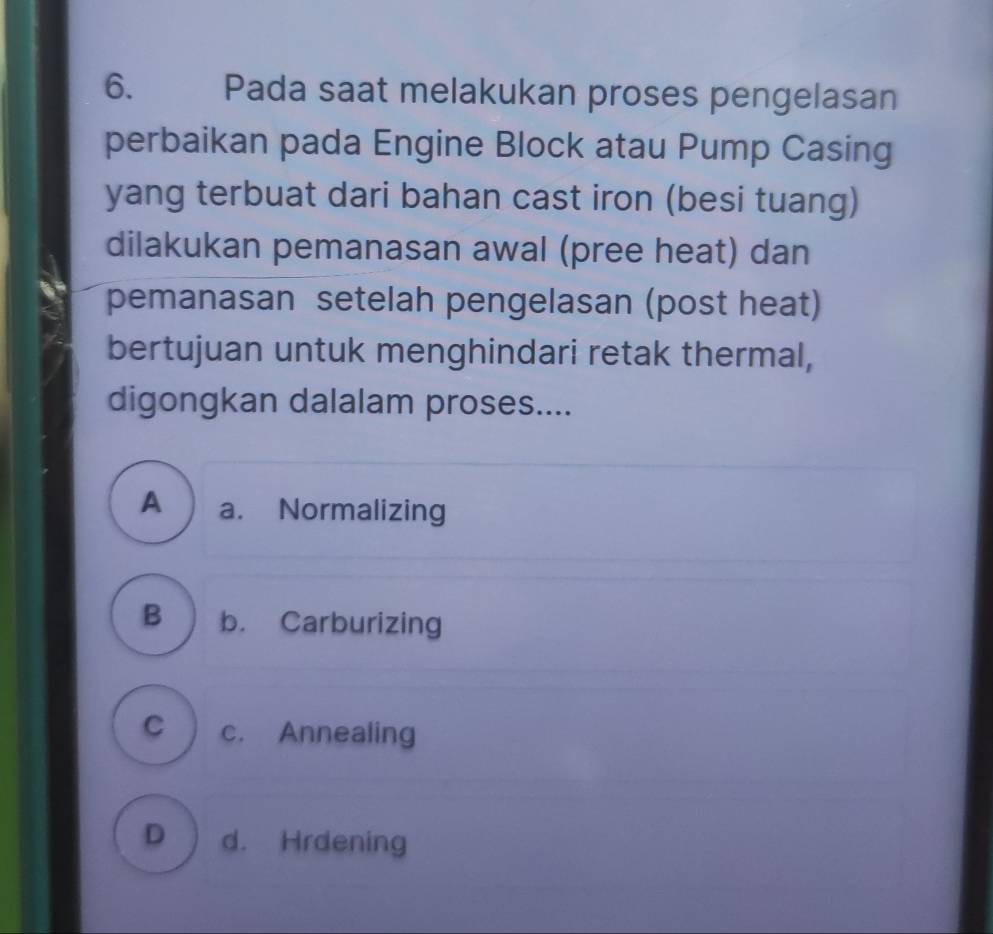 Pada saat melakukan proses pengelasan
perbaikan pada Engine Block atau Pump Casing
yang terbuat dari bahan cast iron (besi tuang)
dilakukan pemanasan awal (pree heat) dan
pemanasan setelah pengelasan (post heat)
bertujuan untuk menghindari retak thermal,
digongkan dalalam proses....
A a. Normalizing
B b. Carburizing
C c. Annealing
D d. Hrdening