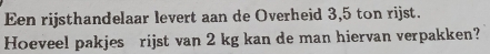 Een rijsthandelaar levert aan de Overheid 3,5 ton rijst. 
Hoeveel pakjes rijst van 2 kg kan de man hiervan verpakken?