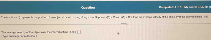 Question Completed: 1 of 5 My score: 0.8/5 pts (1 
The function s(t) represents the position of an object at time t moving along a line. Suppose s(3)=85 and s(5)=121. Find the average velocity of the object over the interval of time [3,5]
The average velocity of the object over the interval of time [3,5] is □ . 
(Type an integer or a decimal.)