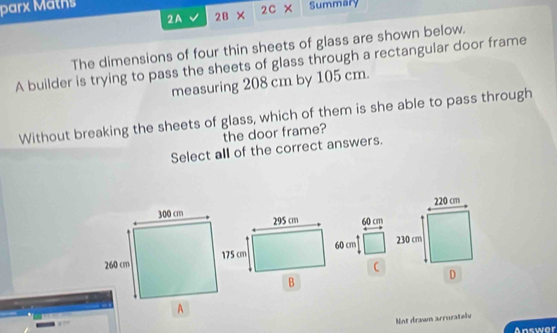 parx Mätns Summary 
2A 2B 2C 
The dimensions of four thin sheets of glass are shown below. 
A builder is trying to pass the sheets of glass through a rectangular door frame 
measuring 208 cm by 105 cm. 
Without breaking the sheets of glass, which of them is she able to pass through 
the door frame? 
Select all of the correct answers. 

Not drawn accuratelv 
Answer