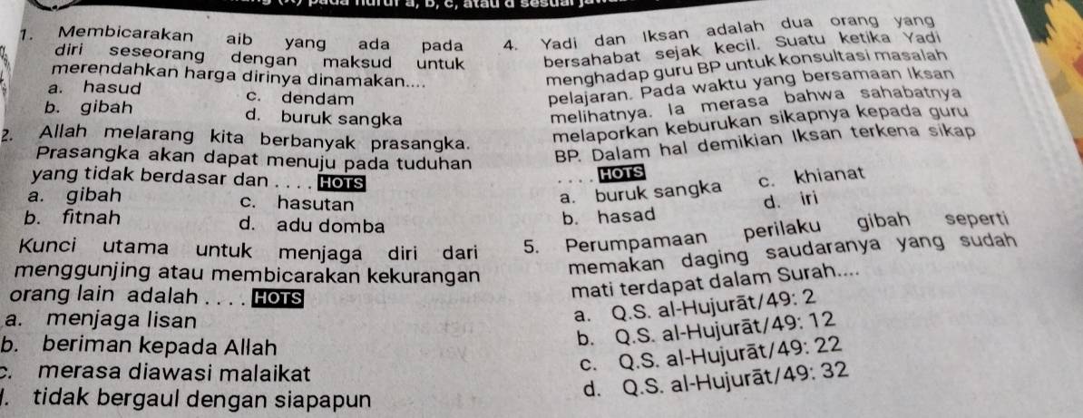 a , b, C. atau d sesua
1. Membicarakan aib yang ada pada 4. Yadi dan Iksan adalah dua orang yang
diri seseorang dengan maksud untuk bersahabat sejak kecil. Suatu ketıka Yad
merendahkan harga dirinya dinamakan....
menghadap guru BP untuk konsultasi masalah
a. hasud c. dendam
pelajaran. Pada waktu yang bersamaan Iksan
b. gibah d. buruk sangka
melihatnya. la merasa bahwa sahabatnya
2. Allah melarang kita berbanyak prasangka.
melaporkan keburukan sikapnya kepada guru
Prasangka akan dapat menuju pada tuduhan
BP. Dalam hal demikian Iksan terkena sikap
HOTS
yang tidak berdasar dan . . . . HOTS c. khianat
a. buruk sangka
a. gibah c. hasutan d. iri
b. fitnah d. adu domba
b. hasad
Kunci utama untuk menjaga diri dari 5. Perumpamaan perilaku gibah seperti
menggunjing atau membicarakan kekurangan
memakan daging saudaranya yang sudah 
orang lain adalah औ HOTS
mati terdapat dalam Surah....
a. Q.S. al-Hujurāt/ 49:2
a. menjaga lisan 49:12
b. Q.S. al-Hujurāt/
b. beriman kepada Allah 49:22
c. merasa diawasi malaikat
c. Q.S. al-Hujurāt/. tidak bergaul dengan siapapun
d. Q.S. al-Hujurāt/ 49:32