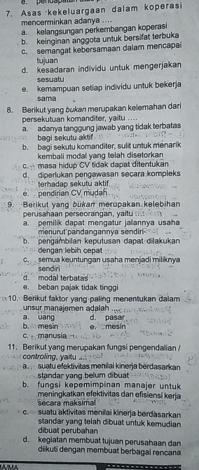 .pendapatan
7. Asas kekeluargaan dalam koperasi
mencerminkan adanya ....
a. kelangsungan perkembangan koperasi
b. keinginan anggota untuk bersifat terbuka
c. semangat kebersamaan dalam mencapai
tujuan
d. kesadaran individu untuk mengerjakan
sesuatu
e. kemampuan setiap individu untuk bekerja
sama
8. Berikut yang bukan merupakan kelemahan dari
persekutuan komanditer, yaitu ....
a. adanya tanggung jawab yang tidak terbatas
bagi sekutu aktif
b. bagi sekutu komanditer, sulit untuk menarik
kembali modal yang telah disetorkan
c. masa hidup CV tidak dapat ditentukan
d. diperlukan pengawasan secara kompleks
terhadap sekutu aktif
e. pendirian CV mudah
9. Berikut yang bükan merupakan.kelebihan
perusahaan perseorangan, yaitu
a. pemilik dapat mengatur jalannya usaha
menurut pandangannya sendiri
b.  pengambilan keputusan dapat diļakukan
dengan lebih cepat
c  semua keuntungan uşaha menjadi miliknya
sendiri
d. modal terbatas
e. beban pajak tidak tinggi
10. Berikut faktor yang paling menentukan dalam
unsur manajemen adalah
a uang d. pasar
b. mesin e. mesin
c.  manusia
11. Berikut yang merupakan fungsi pengendalian /
controling, yaitu ..
a.  suatu efektivitas menilai kinerja berdasarkan
standar yang belum dibuat
b. fungsi kepemimpinan manajer untuk
meningkatkan efektivitas dan efisiensi kerja
secara maksimal
c. suatu aktivitas menilai kinerja berdasarkan
standar yang telah dibuat untuk kemudian
dibuat perubahan
d. kegiatan membuat tujuan perusahaan dan
diikuti dengan membuat berbagai rencana
A/MA