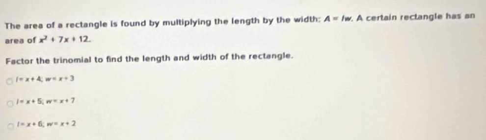 The area of a rectangle is found by multiplying the length by the width: A=lw A certain rectangle has an
area of x^2+7x+12. 
Factor the trinomial to find the length and width of the rectangle.
l=x+4; w=x+3
l=x+5; w=x+7
l=x+6; w=x+2