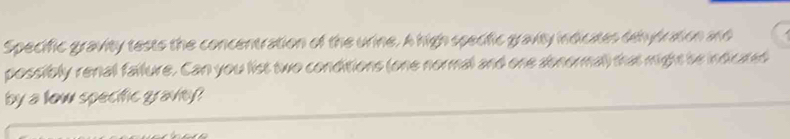 Specific gravity tests the concentration of the urine. A high specific gravity indicates dehydration and 
possibly renall failure. Can you list two conditions (one normal and one abnormal) that might be indicared 
by a low specific graviey?