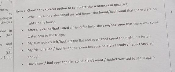 by 
ences Item 2: Choose the correct option to complete the sentences in negative. 
ating in When my aunt arrived/had arrived home, she found/had found that there were no 
by 
5 
ctivities lights in the house. 
ions in After she called/had called a friend for help, she saw/had seen that there was some 
y that water next to the fridge. 
y and My aunt quickly left/had left the flat and spent/had spent the night in a hotel. 
for My friend failed / had failed the exam because he didn’t study / hadn’t studied 
(1.3, 
J.1, J3) enough. 
David saw / had seen the film so he didn’t want / hadn’t wanted to see it again.