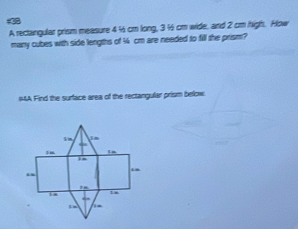 #38 
A rectangular prism measure 4 ½ cm long, 3 ½ cm wide, and 2 cm high. How 
many cubes with side lengths of ½ cm are needed to fill the prism? 
#AA Find the surface area of the rectangular prism befow.