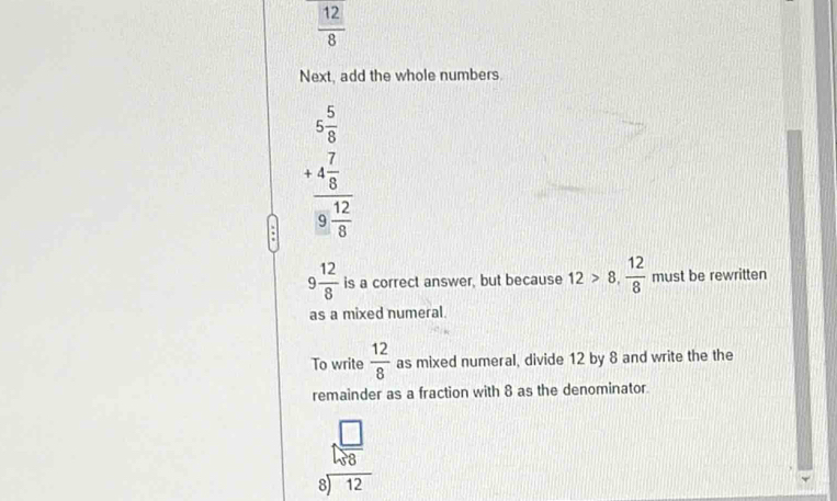  12/8 
Next, add the whole numbers
beginarrayr 5 5/8  +4 7/8  hline 8 12/8 endarray
9 12/8  is a correct answer, but because 12>8,  12/8  must be rewritten 
as a mixed numeral. 
To write  12/8  as mixed numeral, divide 12 by 8 and write the the 
remainder as a fraction with 8 as the denominator
beginarrayr □  5encloselongdiv 88 8encloselongdiv 12endarray