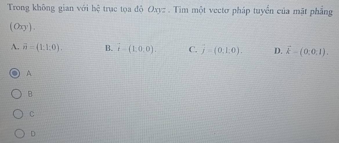 Trong không gian với hệ trục tọa độ Oxyz. Tìm một vectơ pháp tuyển của mặt phăng
(0xy).
A. overline n=(1;1;0). B. vector i=(1;0,0). C. j=(0,1;0). D. vector k=(0;0:1). 
A
B
C
D