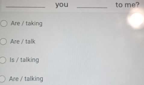 you _to me?
Are / taking
Are / talk
Is / talking
Are / talking