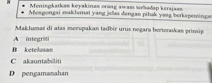 Meningkatkan keyakinan orang awam terhadap kerajaan
Mengongsi maklumat yang jelas dengan pihak yang berkepentingan
Maklumat di atas merupakan tadbir urus negara berteraskan prinsip
A integriti
B ketelusan
C akauntabiliti
D pengamanahan