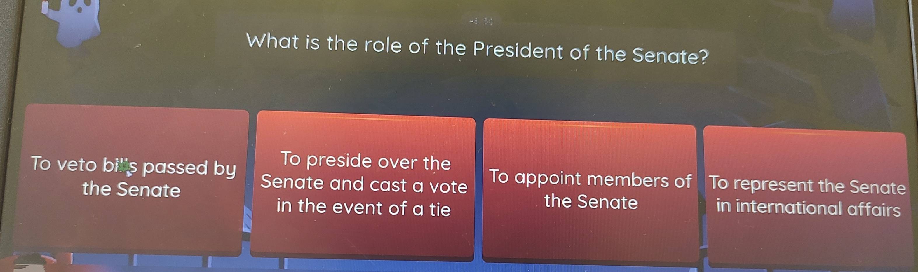 What is the role of the President of the Senate? 
To preside over the 
To veto bills passed by Senate and cast a vote To appoint members of To represent the Senate 
the Senate the Senate in international affairs 
in the event of a tie