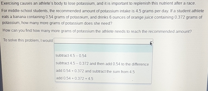 Exercising causes an athlete's body to lose potassium, and it is important to replenish this nutrient after a race.
For middle-school students, the recommended amount of potassium intake is 4.5 grams per day. If a student athlete
eats a banana containing 0.54 grams of potassium, and drinks 6 ounces of orange juice containing 0.372 grams of
potassium, how many more grams of potassium does she need?
How can you find how many more grams of potassium the athlete needs to reach the recommended amount?
To solve this problem, I would
subtract 4.5-0 .54
subtract 4.5 - 0.372 and then add 0.54 to the difference
add 0.54+0.372 and subtract the sum from 4.5
add 0.54+0.372+4.5