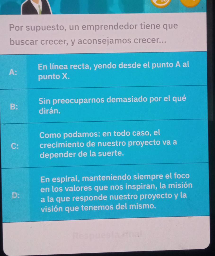 Por supuesto, un emprendedor tiene que
buscar crecer, y aconsejamos crecer...
A: En línea recta, yendo desde el punto A al
punto X.
Sin preocuparnos demasiado por el qué
B: dirán.
Como podamos: en todo caso, el
C: crecimiento de nuestro proyecto va a
depender de la suerte.
En espiral, manteniendo siempre el foco
en los valores que nos inspiran, la misión
D:
a la que responde nuestro proyecto y la
visión que tenemos del mismo.