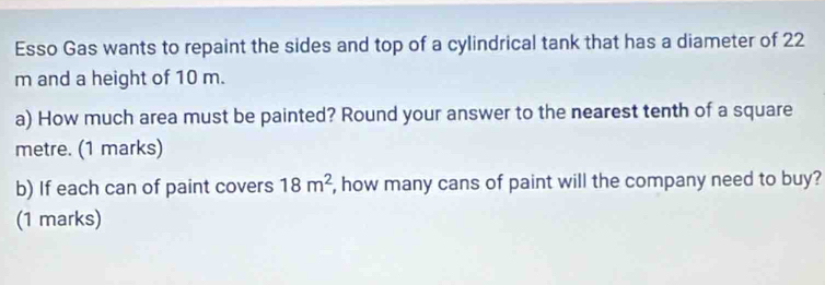 Esso Gas wants to repaint the sides and top of a cylindrical tank that has a diameter of 22
m and a height of 10 m. 
a) How much area must be painted? Round your answer to the nearest tenth of a square
metre. (1 marks) 
b) If each can of paint covers 18m^2 , how many cans of paint will the company need to buy? 
(1 marks)