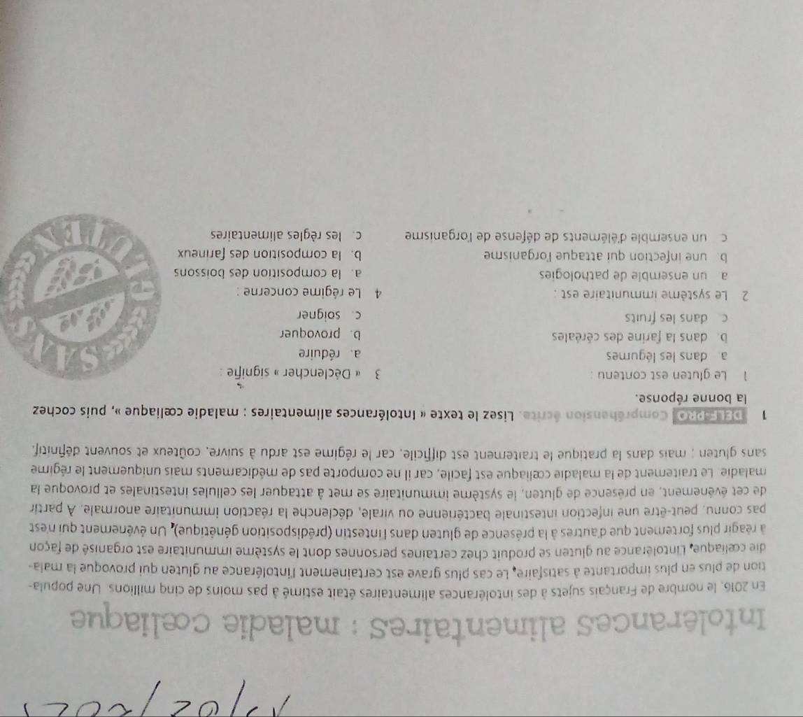 Intolérances alimentaires : maladie cœliaque
En 2016, le nombre de Français sujets à des intolérances alimentaires était estimé à pas moins de cinq millions. Une popula-
tion de plus en plus importante à satisfaire. Le cas plus grave est certainement l'intolérance au gluten qui provoque la mala-
die cœliaque, Lintolérance au gluten se produit chez certaines personnes dont le système immunitaire est organisé de façon
à réagir plus fortement que d'autres à la présence de gluten dans l'intestin (prédisposition génétique). Un événement qui n'est
pas connu, peut-être une infection intestinale bactérienne ou virale, déclenche la réaction immunitaire anormale. À partin
de cet événement, en présence de gluten, le système immunitaire se met à attaquer les cellules intestinales et provoque la
maladie. Le traitement de la maladie cœliaque est facile, car il ne comporte pas de médicaments mais uniquement le régime
sans gluten ; mais dans la pratique le traitement est difficile, car le régime est ardu à suivre, coûteux et souvent définitif.
1 DELF-PRO Compréhension écrite. Lisez le texte « Intolérances alimentaires : maladie cœliaque », puis cochez
la bonne réponse.
1 Le gluten est contenu : 3 « Déclencher » signifie :
a dans les légumes a. réduire
b. dans la farine des céréales b. provoquer
c dans les fruits c. soigner
2 Le système immunitaire est : 4 Le régime concerne :
aun ensemble de pathologies a. la composition des boissons
b une infection qui attaque l'organisme b. la composition des farineux
c un ensemble d'éléments de défense de l'organisme c. les règles alimentaires