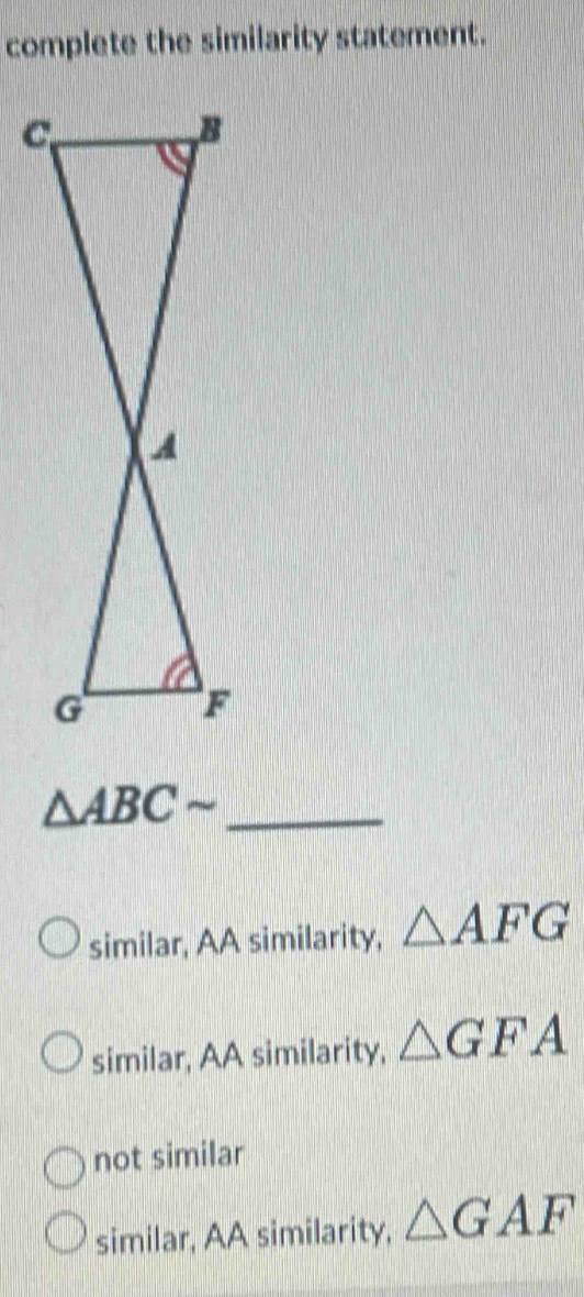 complete the similarity statement.
△ ABCsim _
similar, AA similarity, △ AFG
similar, AA similarity, △ GFA
not similar
similar, AA similarity, △ GAF