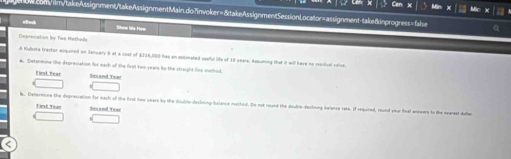 Cen × Min Mic X 
gagenow.com/ilrn/takeAssignment/takeAssignmentMain.do?invoker=&takeAssignmentSessionLocator=assignment-take&inprogress=false 
eBook Show Me How 
Depreciation by Two Methods 
A Kubota tractor acquired on January 8 at a cost of $216,000 has an estimated useful life of 10 years. Assuming that it will have no residual value. 
a. Determine the depreciation for each of the first two years by the straight-line method. 
First Year Second Year
b. Determine the depreciation for each of the first two years by the double-declining-balance method. Do not round the double-declining balance rate. If required, round your final answers to the nearest dollar 
First Year Second Year