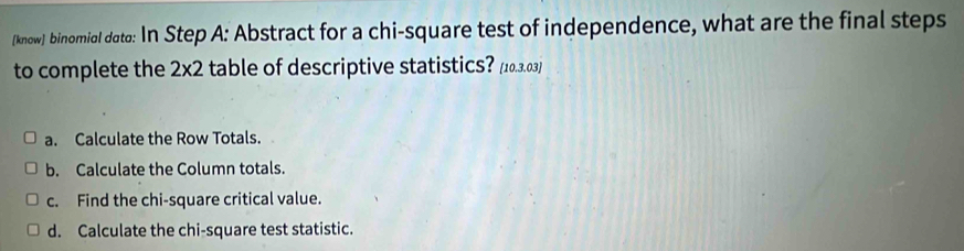 know) binomial dato: In Step A: Abstract for a chi-square test of independence, what are the final steps 
to complete the 2x2 table of descriptive statistics? [10.3.03] 
a. Calculate the Row Totals. 
b. Calculate the Column totals. 
c. Find the chi-square critical value. 
d. Calculate the chi-square test statistic.