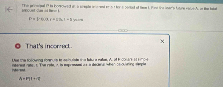 The principal P is borrowed at a simple interest rate r for a period of time t. Find the loan's future value A, or the total 
amount due at time t.
P=$1000, r=5% , t=5 years
× 
That's incorrect. 
Use the following formula to calculate the future value, A, of P doilars at simple 
interest rate, r. The rate, r, is expressed as a decimal when calculating simple 
interest.
A=P(1+n)