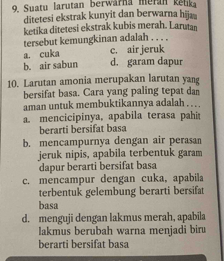 Suatu larutan berwarna meran ketika
ditetesi ekstrak kunyit dan berwarna hijau
ketika ditetesi ekstrak kubis merah. Larutan
tersebut kemungkinan adalah . . . .
a. cuka c. air jeruk
b. air sabun d. garam dapur
10. Larutan amonia merupakan larutan yang
bersifat basa. Cara yang paling tepat dan
aman untuk membuktikannya adalah . . . .
a. mencicipinya, apabila terasa pahit
berarti bersifat basa
b. mencampurnya dengan air perasan
jeruk nipis, apabila terbentuk garam
dapur berarti bersifat basa
c. mencampur dengan cuka, apabila
terbentuk gelembung berarti bersifat
basa
d. menguji dengan lakmus merah, apabila
lakmus berubah warna menjadi biru
berarti bersifat basa