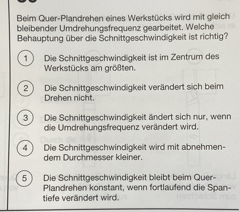 Beim Quer-Plandrehen eines Werkstücks wird mit gleich
bleibender Umdrehungsfrequenz gearbeitet. Welche
Behauptung über die Schnittgeschwindigkeit ist richtig?
1  Die Schnittgeschwindigkeit ist im Zentrum des
Werkstücks am größten.
2 ) Die Schnittgeschwindigkeit verändert sich beim
Drehen nicht.
3 ) Die Schnittgeschwindigkeit ändert sich nur, wenn
die Umdrehungsfrequenz verändert wird.
4  Die Schnittgeschwindigkeit wird mit abnehmen-
dem Durchmesser kleiner.
5 Die Schnittgeschwindigkeit bleibt beim Quer-
Plandrehen konstant, wenn fortlaufend die Span-
tiefe verändert wird.