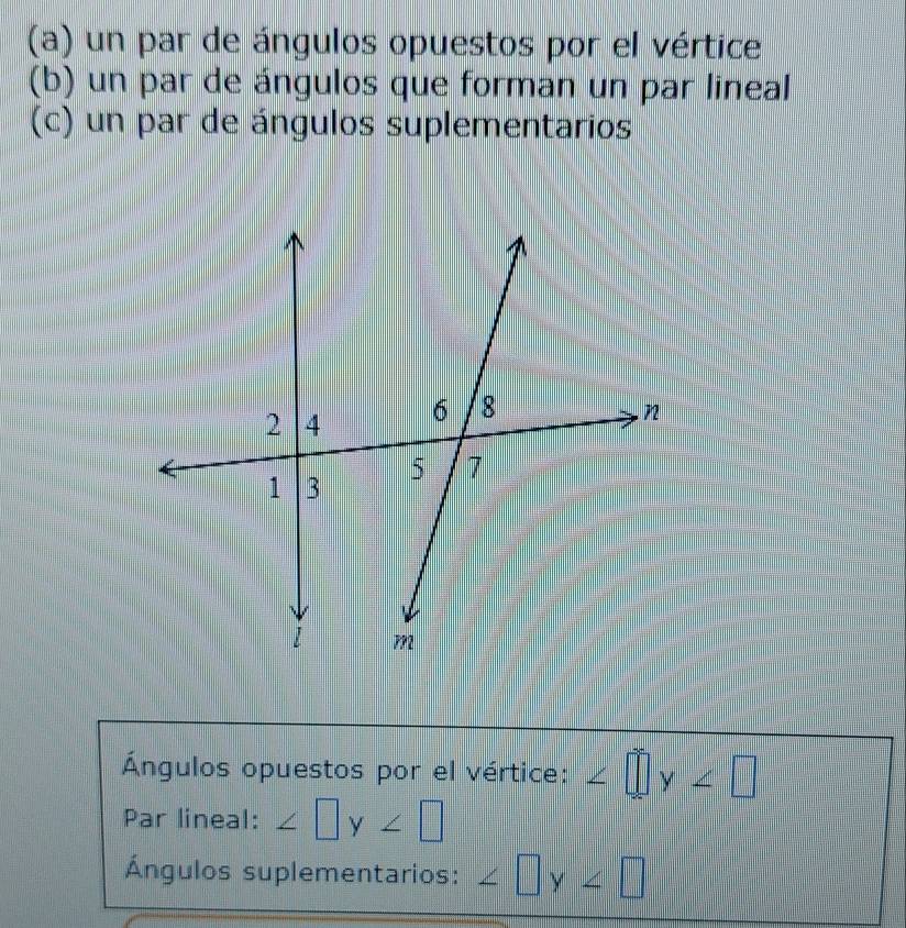 un par de ángulos opuestos por el vértice 
(b) un par de ángulos que forman un par lineal 
(c) un par de ángulos suplementarios 
Ángulos opuestos por el vértice: ∠ □ y∠ □
Par lineal: ∠ □ y∠ □
Ángulos suplementarios: ∠ □ y∠ □