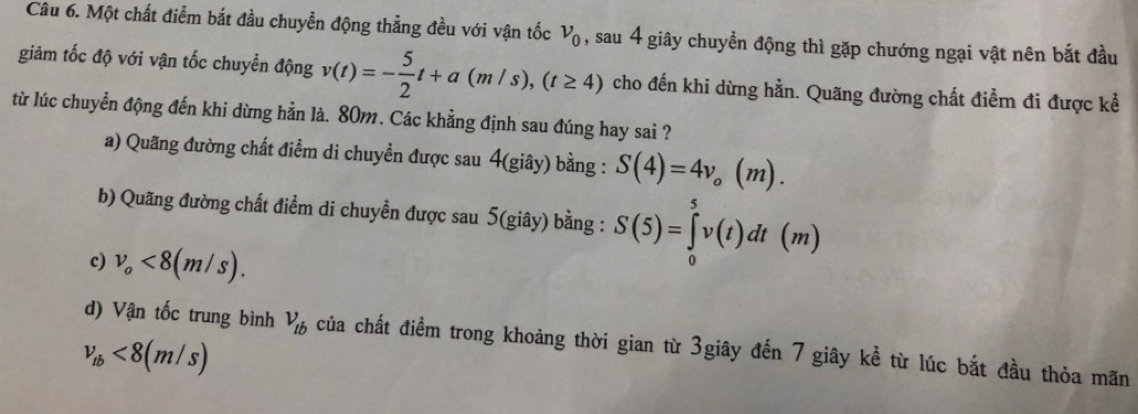 Một chất điểm bắt đầu chuyễn động thẳng đều với vận tốc nu _0 , sau 4 giây chuyền động thì gặp chướng ngại vật nên bắt đầu
giảm tốc độ với vận tốc chuyển động v(t)=- 5/2 t+a(m/s), (t≥ 4) cho đến khi dừng hằn. Quãng đường chất điểm đi được kể
từ lúc chuyển động đến khi dừng hằn là. 80m. Các khẳng định sau đúng hay sai ?
a) Quãng đường chất điểm di chuyển được sau 4(giây) bằng : S(4)=4v_o(m).
b) Quãng đường chất điểm di chuyền được sau 5(giây) bằng : S(5)=∈tlimits _0^(5v(t)dt(m)
c) v_o)<8(m/s).
d) Vận tốc trung bình V_tb của chất điểm trong khoảng thời gian từ 3giây đến 7 giây kể từ lúc bắt đầu thỏa mãn
v_tb<8(m/s)