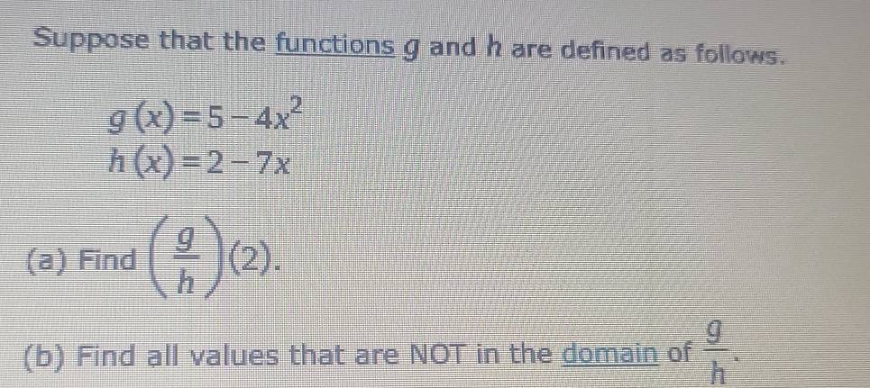 Suppose that the functions g and h are defined as follows.
g(x)=5-4x^2
h(x)=2-7x
(a) Find ( g/h )(2). 
(b) Find all values that are NOT in the domain of  g/h .