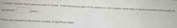 A certain reaction has a percent yield of 79.4%. If the theoretical yield of this reaction is 118.4 grams, what mass in grams of product will actually be 
recovered? grams
**Give your answer to the correct number of significant digits.