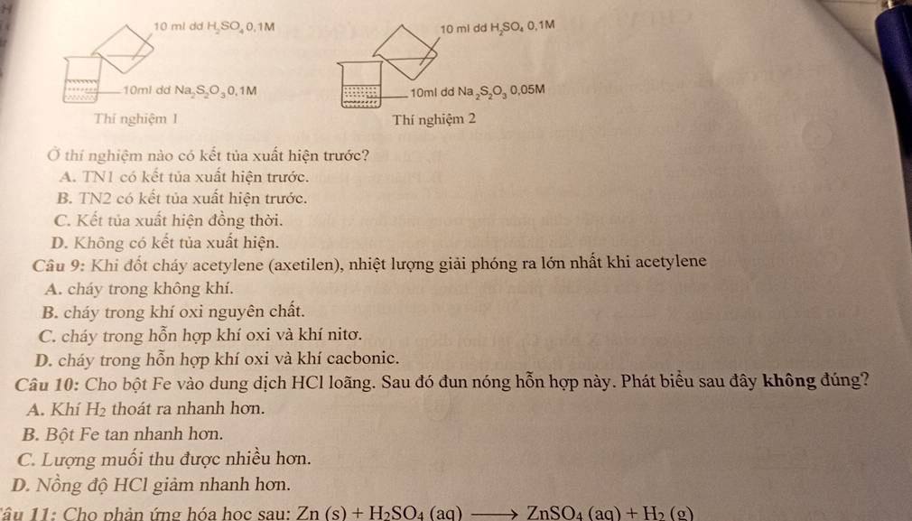 10 ml dd H SO 0.1M 10 ml dd H₂SO₄ 0,1M
10ml dd Na S O₃0, 1M 10ml dd Na_2S_2O_3 0,05M
Thí nghiệm 1 Thí nghiệm 2
Ở thí nghiệm nào có kết tủa xuất hiện trước?
A. TN1 có kết tủa xuất hiện trước.
B. TN2 có kết tủa xuất hiện trước.
C. Kết tủa xuất hiện đồng thời.
D. Không có kết tủa xuất hiện.
Câu 9: Khi đốt cháy acetylene (axetilen), nhiệt lượng giải phóng ra lớn nhất khi acetylene
A. cháy trong không khí.
B. cháy trong khí oxi nguyên chất.
C. cháy trong hỗn hợp khí oxi và khí nitơ.
D. cháy trong hỗn hợp khí oxi và khí cacbonic.
Câu 10: Cho bột Fe vào dung dịch HCl loãng. Sau đó đun nóng hỗn hợp này. Phát biểu sau đây không đúng?
A. Khí 11 th á t ra nhanh hơn.
B. Bột Fe tan nhanh hơn.
C. Lượng muối thu được nhiều hơn.
D. Nồng độ HCl giảm nhanh hơn.
1âu 11: Cho phản ứng hóa học sau: Zn(s)+H_2SO_4(aq)to ZnSO_4(aq)+H_2(g)