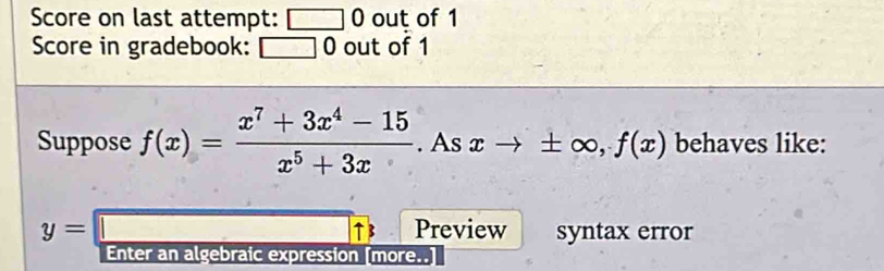 Score on last attempt: □ 0 out of 1 
Score in gradebook: □ 0 out of 1 
Suppose f(x)= (x^7+3x^4-15)/x^5+3x . As xto ± ∈fty , f(x) behaves like:
y=□ t B Preview syntax error 
Enter an algebraic expression [more..]